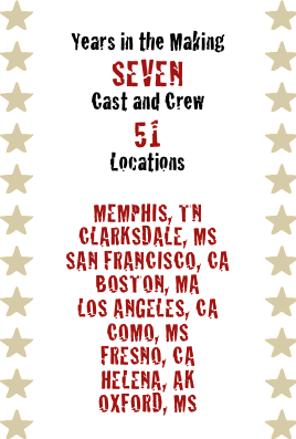 Years in the Making
Seven
Cast and Crew
51
Locations

Memphis, TN
Clarksdale, MS
San Francisco, CA
Boston, MA
Los Angeles, CA
como, MS
Fresno, CA
Helena, AK
Oxford, MS
