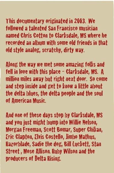 

This documentary originated in 2003.  We followed a talented San Francisco musician named Chris Cotton to Clarksdale, MS where he recorded an album with some old friends in that old style analog, scratchy, dirty way.

Along the way we met some amazing folks and fell in love with this place - Clarksdale, MS.  A million miles away but right next door.  So come and step inside and get to know a little about the delta blues, the delta people and the soul of American Music.

And one of these days stop by Clarksdale, MS and you just might bump into Willie Nelson, Morgan Freeman, Scott Bomar, Super Chikan, Eric Clapton, Elvis Costello, Jimbo Mathus, Razorblade, Sadie the dog, Bill Luckett, Stan Street , Mose Allison. Ruby Wilson and the producers of Delta Rising.
